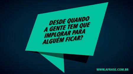 Desde quando a gente tem que implorar para alguém ficar?