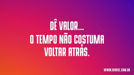Dê valor...
O tempo não costuma voltar atrás.