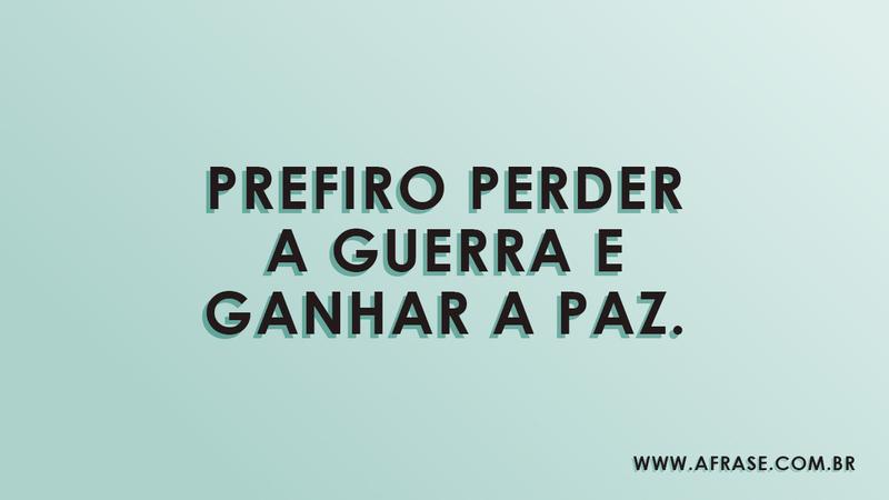 Prefiro perder a guerra e ganhar a paz. - Frases de Vida