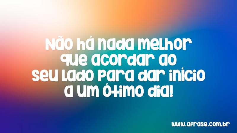 Não há nada melhor que acordar ao seu lado para dar início a um ótimo dia! - Frases de Bom dia