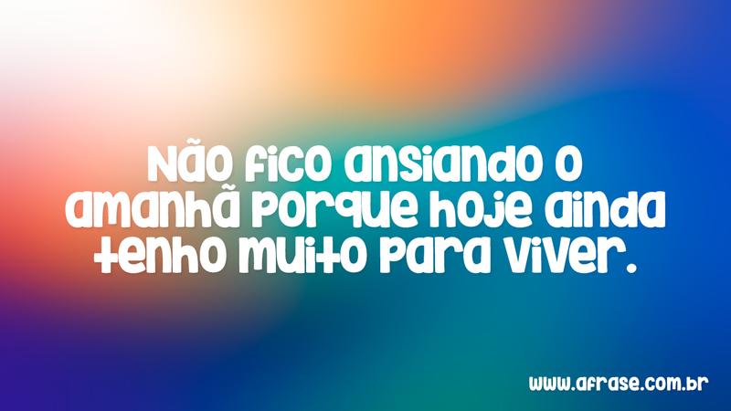 Não fico ansiando o amanhã porque hoje ainda tenho muito para viver. - Frases de Vida