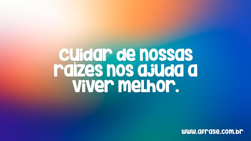 Cuidar de nossas raízes nos ajuda a viver melhor. - Frases de Vida