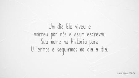 Um dia Ele viveu e morreu por nós e assim escreveu Seu nome na História para O lermos e seguirmos no dia a dia.
