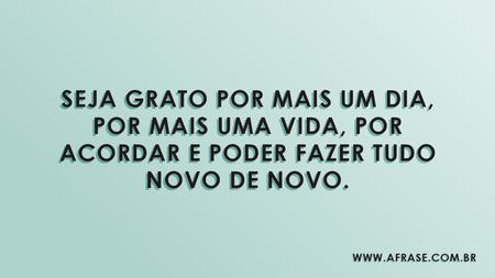 Seja grato por mais um dia, por mais uma vida, por acordar e poder fazer tudo novo de novo.