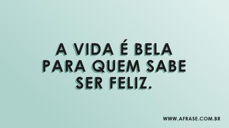 A vida é bela para quem sabe ser feliz.