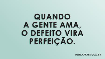 Quando a gente ama, o defeito vira perfeição.