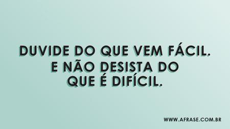 Duvide do que vem fácil.
E não desista do que é difícil.