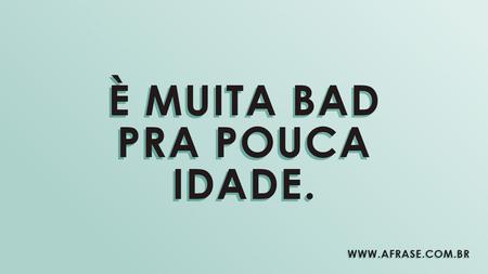 È muita bad pra pouca idade.