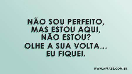 Não sou perfeito, mas estou aqui, não estou?
Olhe a sua volta… eu fiquei.