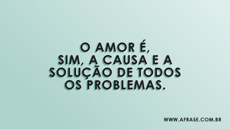 O amor é, sim, a causa e a solução de todos os problemas.