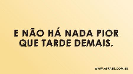 E não há nada pior que tarde demais.
