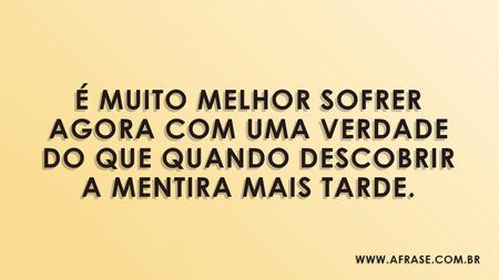 É muito melhor sofrer agora com uma verdade do que quando descobrir a mentira mais tarde.