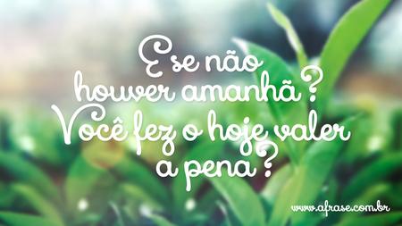 E se não houver amanhã?
Você fez o hoje valer a pena?