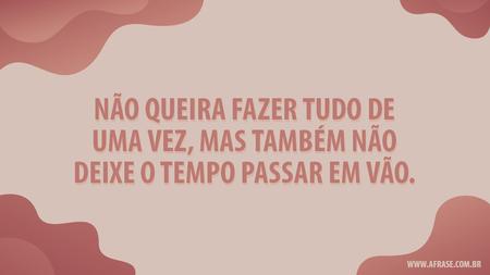 Não queira fazer tudo de uma vez, mas também não deixe o tempo passar em vão.