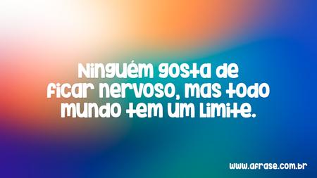 Ninguém gosta de ficar nervoso, mas todo mundo tem um limite.