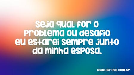 Seja qual for o problema ou desafio eu estarei sempre junto da minha esposa.
