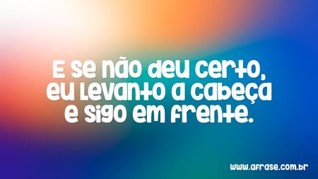 E se não deu certo, eu levanto a cabeça e sigo em frente.