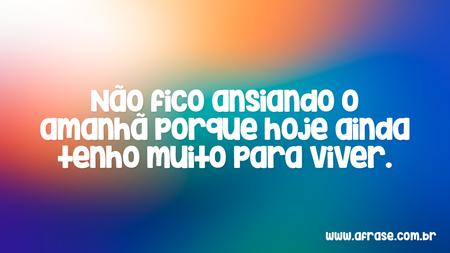 Não fico ansiando o amanhã porque hoje ainda tenho muito para viver.