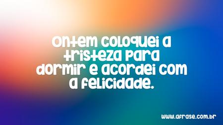 Ontem coloquei a tristeza para dormir e acordei com a felicidade.