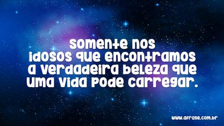 Somente nos idosos que encontramos a verdadeira beleza que uma vida pode carregar.
