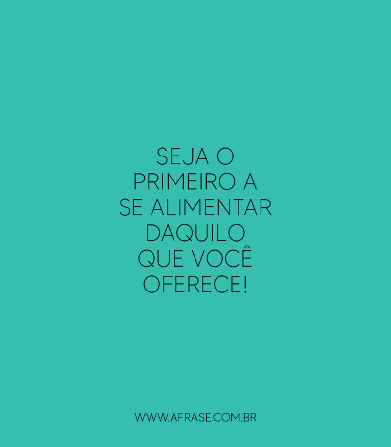 Seja o primeiro a se alimentar daquilo que você oferece! - Frases de Motivação