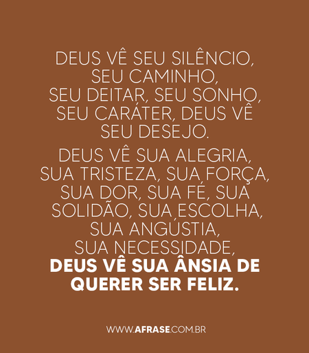 Deus vê seu silêncio.
Deus vê seu caminho.
Deus vê seu deitar.
Deus vê seu sonho.
Deus vê seu caráter.
Deus vê seu desejo.
Deus vê sua alegria.
Deus vê sua tristeza.
Deus vê sua força.
Deus vê sua dor.
Deus vê sua fé.
Deus vê sua solidão.
Deus vê sua escolha.
Deus vê sua angústia.
Deus vê sua necessidade
Deus vê sua ânsia de querer ser feliz.