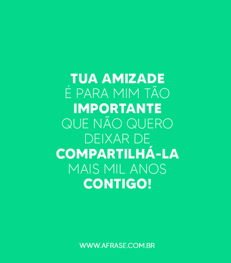 Tua amizade é para mim tão importante que não quero deixar de compartilhá-la mais mil anos contigo!