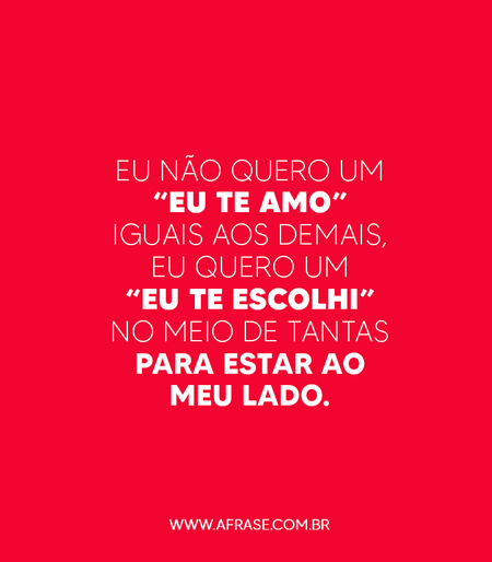 Eu não quero um "eu te amo" iguais aos demais, eu quero um "eu te escolhi" no meio de tantas para estar ao meu lado.