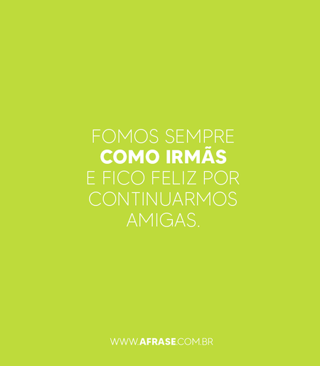 Fomos sempre como irmãs e fico feliz por continuarmos amigas.