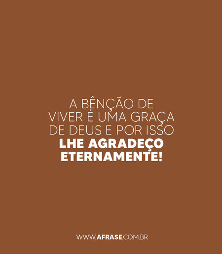 A bênção de viver é uma graça de Deus e por isso Lhe agradeço eternamente!