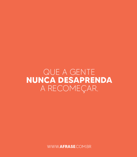 Que a gente nunca desaprenda a recomeçar.