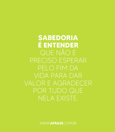 Sabedoria é entender que não é preciso esperar pelo fim da vida para dar valor e agradecer por tudo que nela existe.