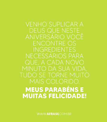 Venho suplicar a Deus que neste aniversário você encontre os ingredientes necessários para que, a cada novo minuto da sua vida, tudo se torne muito mais colorido. Meus parabéns e muitas felicidade!
