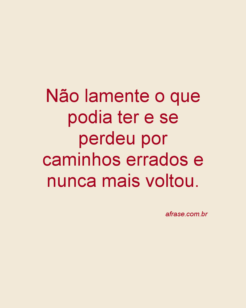 Não lamente o que podia ter e se perdeu por caminhos errados e nunca mais voltou.