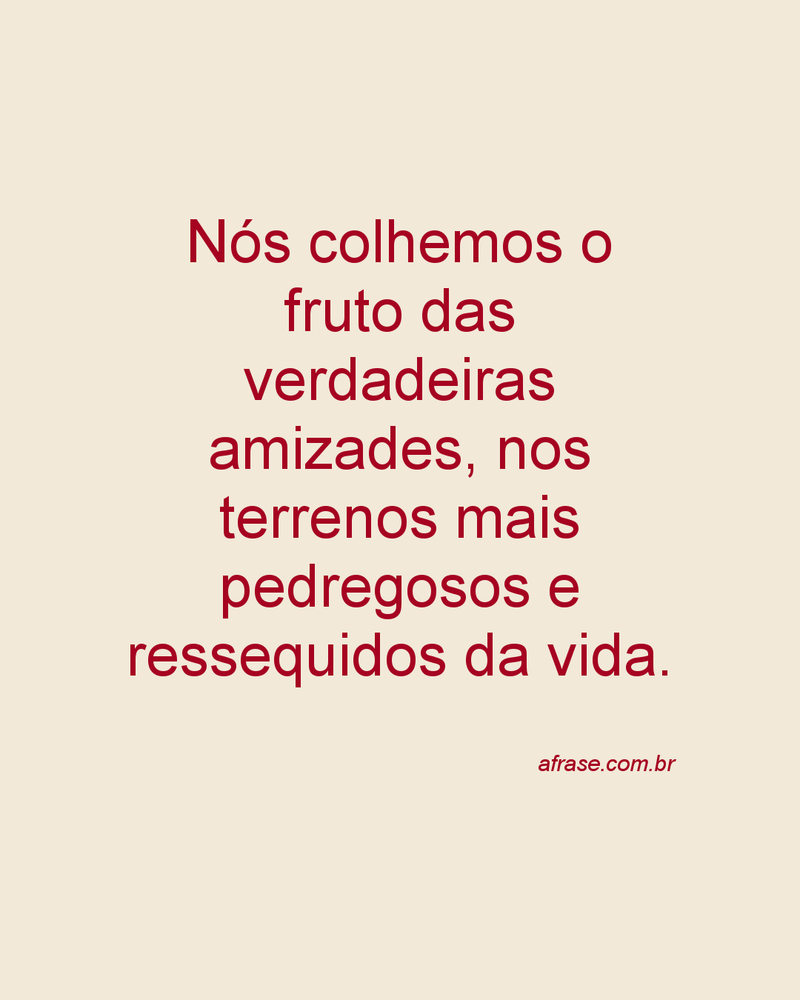 Nós colhemos o fruto das verdadeiras amizades, nos terrenos mais pedregosos e ressequidos da vida.