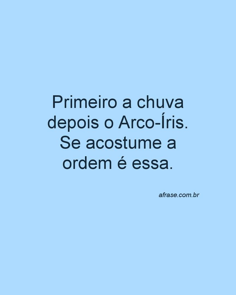 Primeiro a chuva depois o Arco-Íris. Se acostume a ordem é essa.