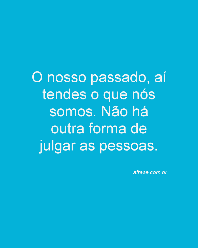 O nosso passado, aí tendes o que nós somos. Não há outra forma de julgar as pessoas.