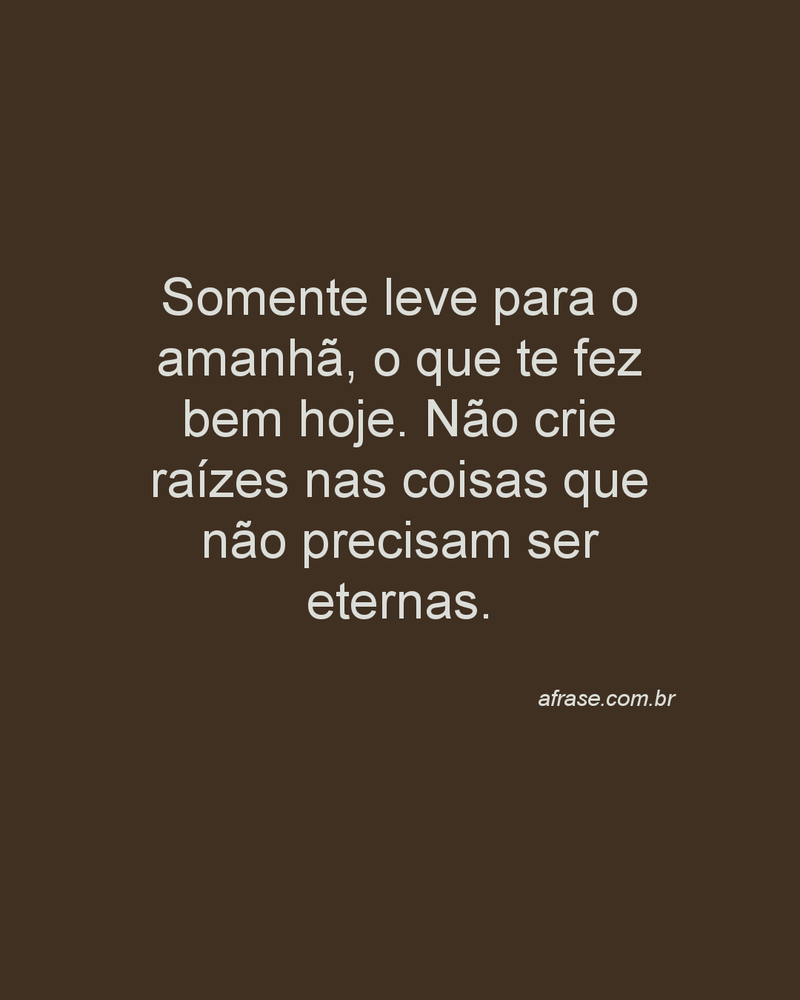Somente leve para o amanhã, o que te fez bem hoje. Não crie raízes nas coisas que não precisam ser eternas.