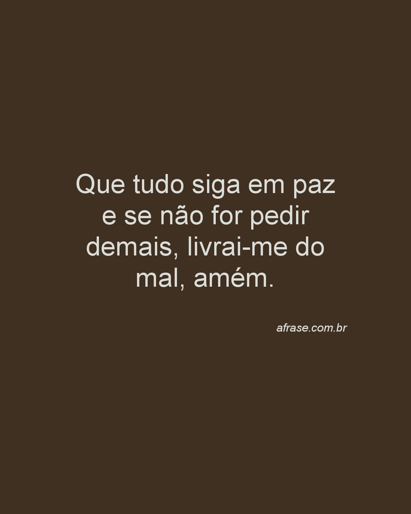 Que tudo siga em paz e se não for pedir demais, livrai-me do mal, amém.