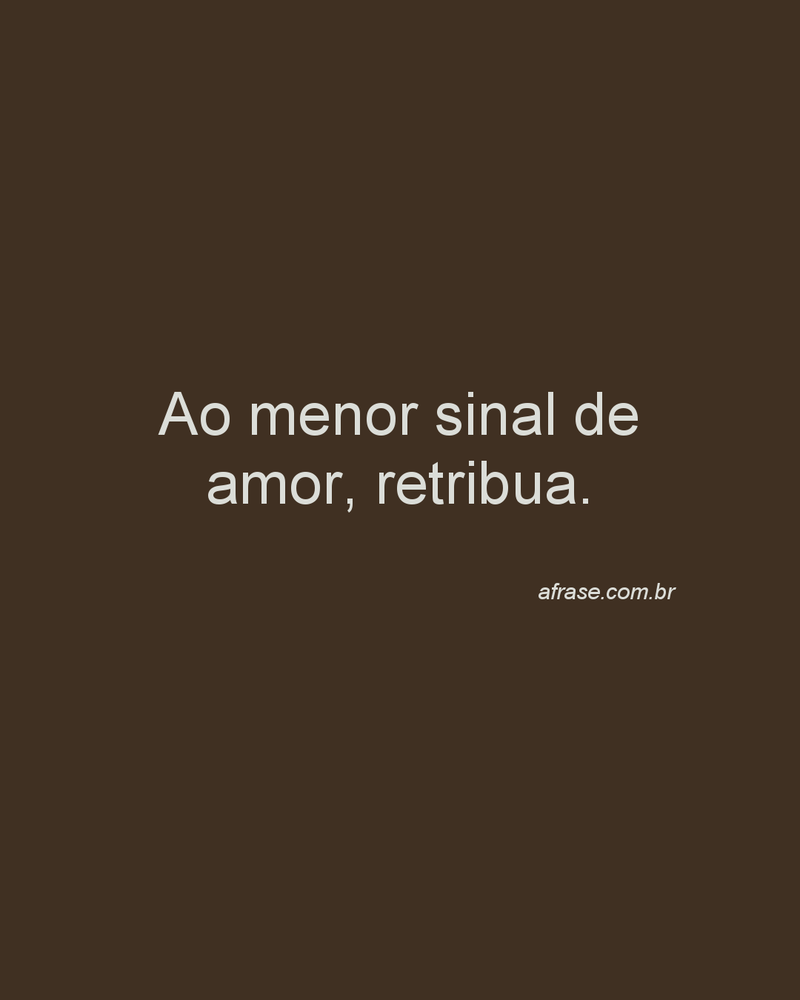 Ao menor sinal de amor, retribua.