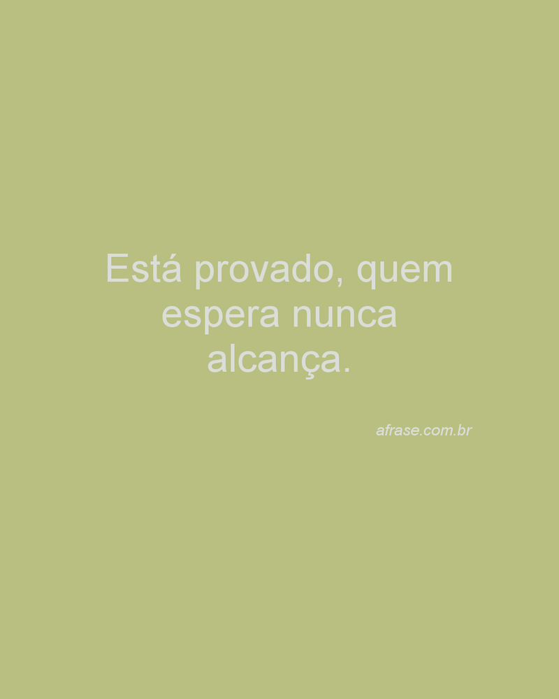 Está provado, quem espera nunca alcança.