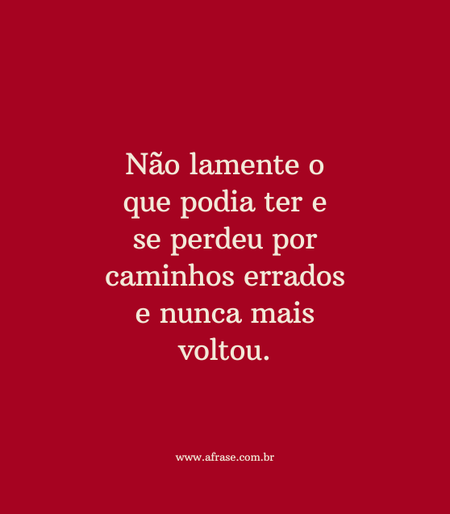 Não lamente o que podia ter e se perdeu por caminhos errados e nunca mais voltou.