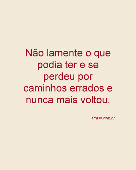 Não lamente o que podia ter e se perdeu por caminhos errados e nunca mais voltou.