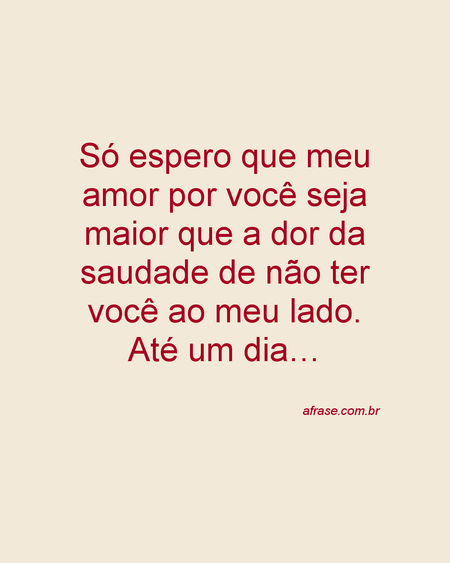 Só espero que meu amor por você seja maior que a dor da saudade de não ter você ao meu lado. Até um dia…