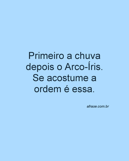 Primeiro a chuva depois o Arco-Íris.
Se acostume a ordem é essa.