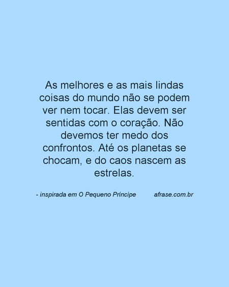 As melhores e as mais lindas coisas do mundo não se podem ver nem tocar.
Elas devem ser sentidas com o coração. Não devemos ter medo dos confrontos. Até os planetas se chocam, e do caos nascem as estrelas.