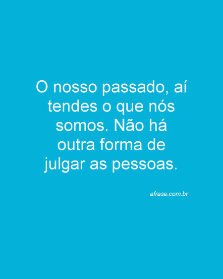 O nosso passado, aí tendes o que nós somos.
Não há outra forma de julgar as pessoas.