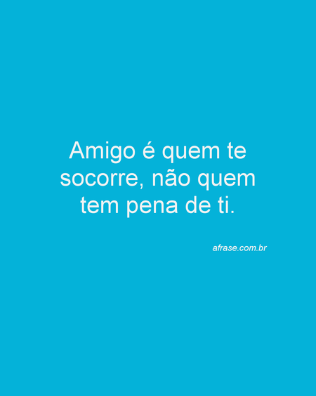 Amigo é quem te socorre, não quem tem pena de ti.