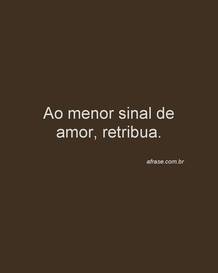 Ao menor sinal de amor, retribua.