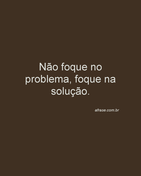 Não foque no problema, foque na solução.